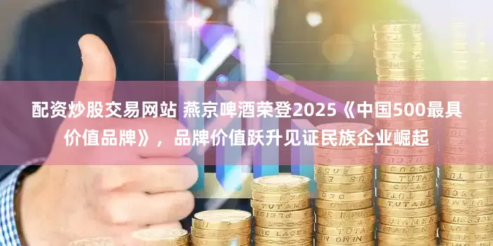 配资炒股交易网站 燕京啤酒荣登2025《中国500最具价值品牌》，品牌价值跃升见证民族企业崛起