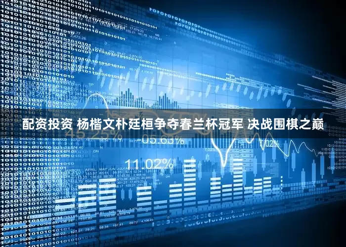 配资投资 杨楷文朴廷桓争夺春兰杯冠军 决战围棋之巅