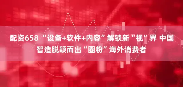 配资658 “设备+软件+内容”解锁新“视”界 中国智造脱颖而出“圈粉”海外消费者