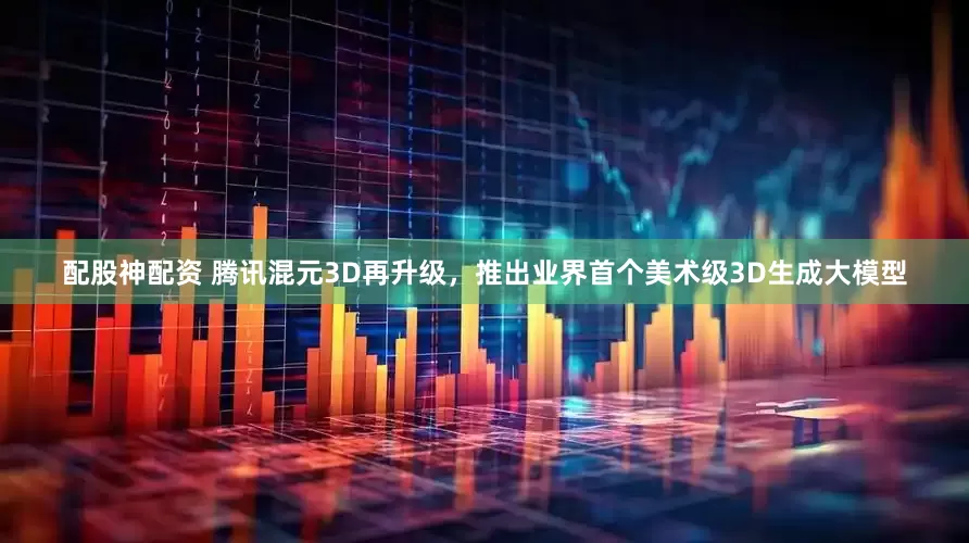 配股神配资 腾讯混元3D再升级，推出业界首个美术级3D生成大模型