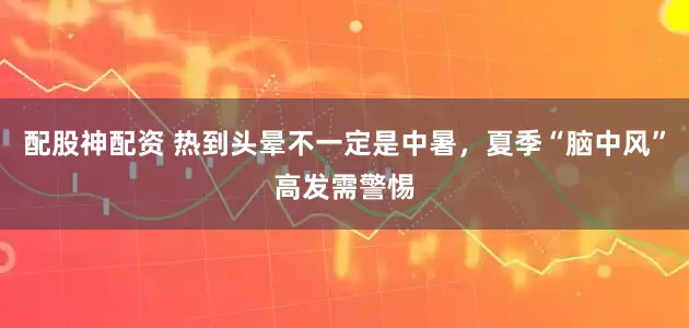 配股神配资 热到头晕不一定是中暑，夏季“脑中风”高发需警惕