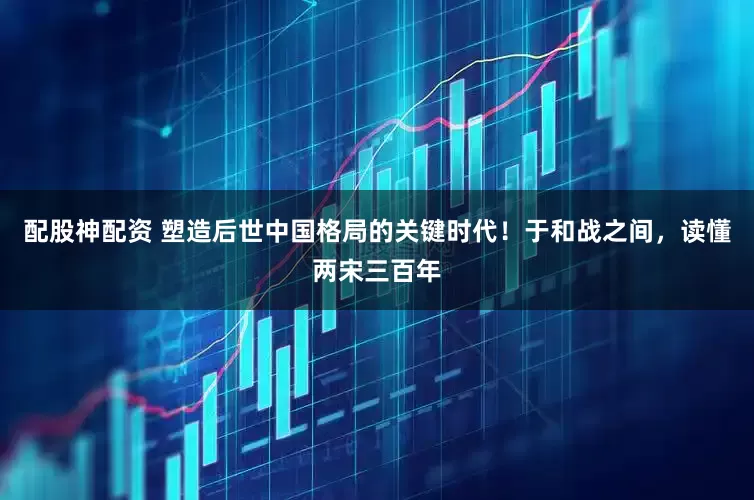 配股神配资 塑造后世中国格局的关键时代！于和战之间，读懂两宋三百年