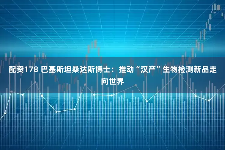 配资178 巴基斯坦桑达斯博士：推动“汉产”生物检测新品走向世界