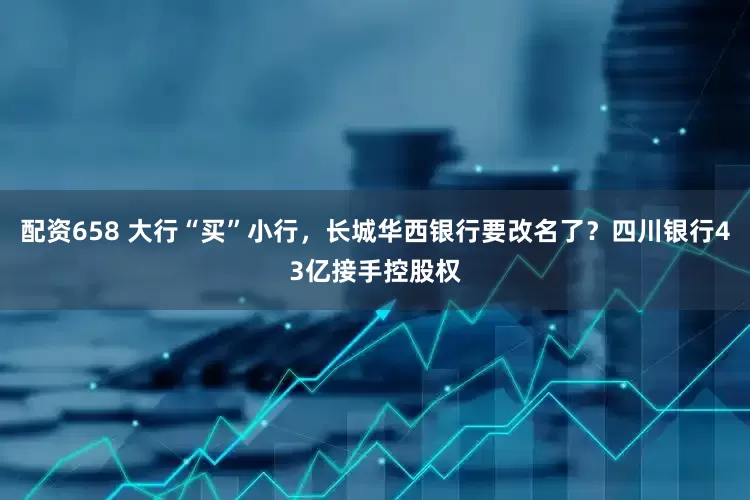 配资658 大行“买”小行，长城华西银行要改名了？四川银行43亿接手控股权