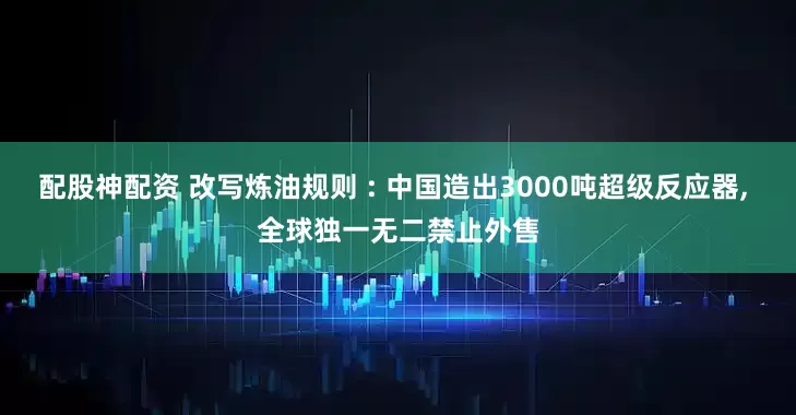 配股神配资 改写炼油规则 : 中国造出3000吨超级反应器, 全球独一无二禁止外售