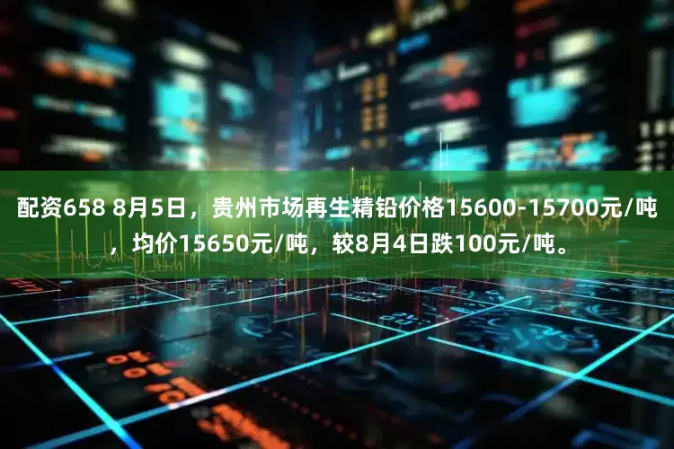 配资658 8月5日，贵州市场再生精铅价格15600-15700元/吨，均价15650元/吨，较8月4日跌100元/吨。