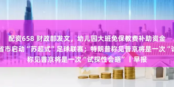配资658 财政部发文，幼儿园大班免保教费补助资金管理细节敲定；多省市启动“苏超式”足球联赛；特朗普称见普京将是一次“试探性会晤”丨早报