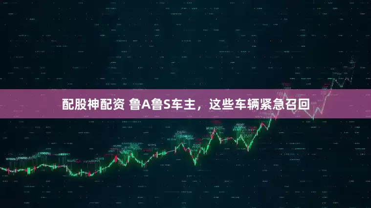 配股神配资 鲁A鲁S车主，这些车辆紧急召回