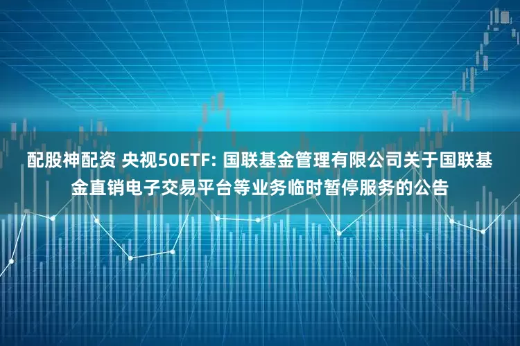 配股神配资 央视50ETF: 国联基金管理有限公司关于国联基金直销电子交易平台等业务临时暂停服务的公告