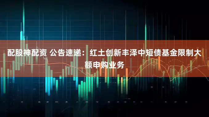 配股神配资 公告速递：红土创新丰泽中短债基金限制大额申购业务