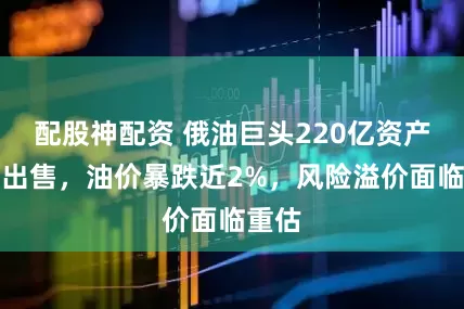 配股神配资 俄油巨头220亿资产被迫出售，油价暴跌近2%，风险溢价面临重估