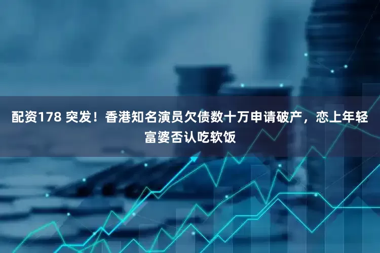配资178 突发！香港知名演员欠债数十万申请破产，恋上年轻富婆否认吃软饭